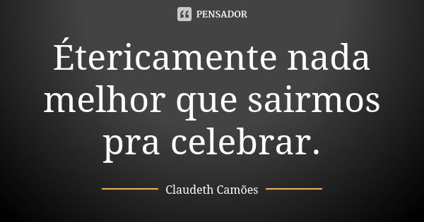 Étericamente nada melhor que sairmos pra celebrar.... Frase de Claudeth Camões.