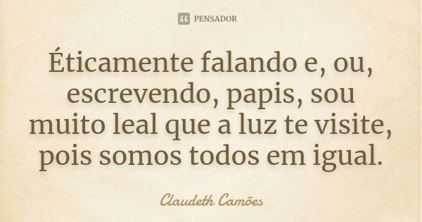 Éticamente falando e, ou, escrevendo, papis, sou muito leal que a luz te visite, pois somos todos em igual.... Frase de Claudeth Camões.