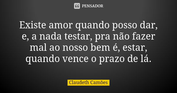 Existe amor quando posso dar, e, a nada testar, pra não fazer mal ao nosso bem é, estar, quando vence o prazo de lá.... Frase de Claudeth Camões.