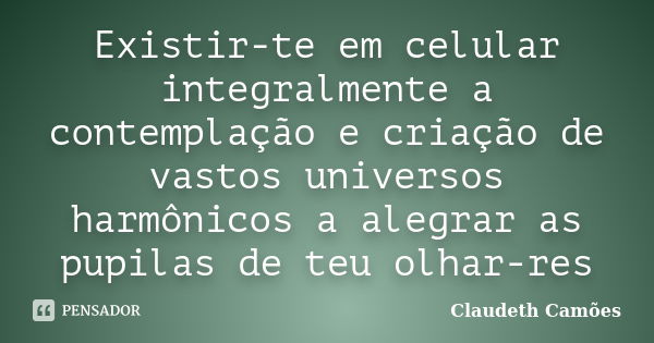 Existir-te em celular integralmente a contemplação e criação de vastos universos harmônicos a alegrar as pupilas de teu olhar-res... Frase de Claudeth Camões.