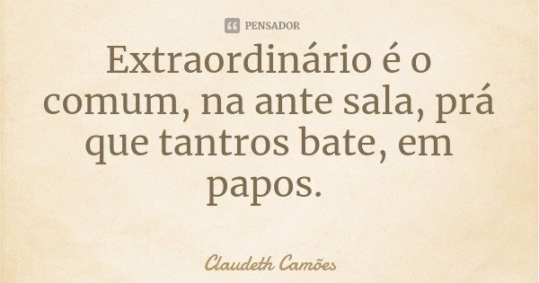 Extraordinário é o comum, na ante sala, prá que tantros bate, em papos.... Frase de Claudeth Camões.