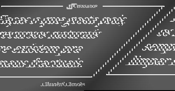 Faças o que gosta pois, os recursos naturais sempre existem pra limpar maus fractuais.... Frase de Claudeth Camões.