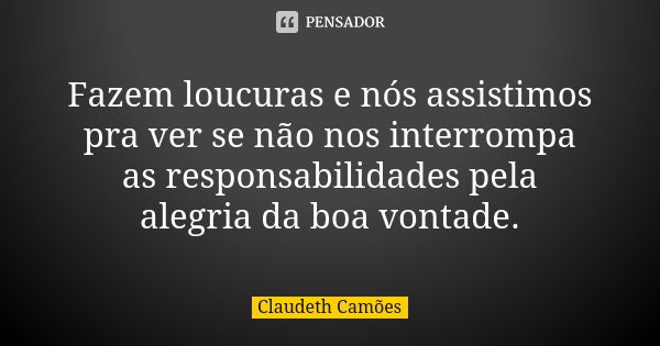 Fazem loucuras e nós assistimos pra ver se não nos interrompa as responsabilidades pela alegria da boa vontade.... Frase de Claudeth Camões.