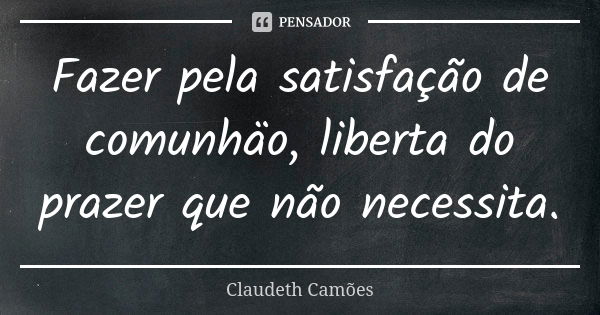 Fazer pela satisfação de comunhäo, liberta do prazer que não necessita.... Frase de Claudeth Camões.