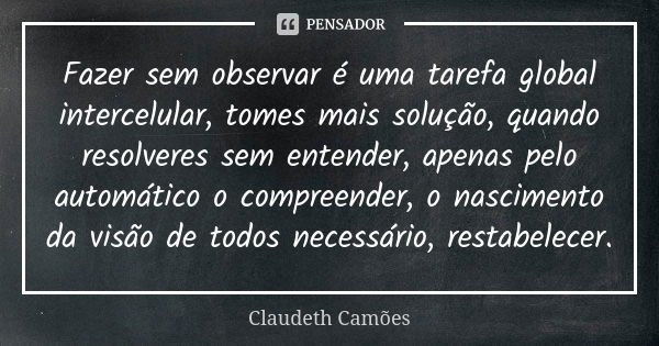 Fazer sem observar é uma tarefa global intercelular, tomes mais solução, quando resolveres sem entender, apenas pelo automático o compreender, o nascimento da v... Frase de Claudeth Camões.