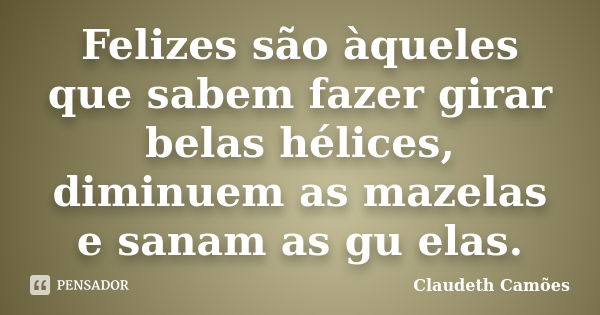 Felizes são àqueles que sabem fazer girar belas hélices, diminuem as mazelas e sanam as gu elas.... Frase de Claudeth Camões.