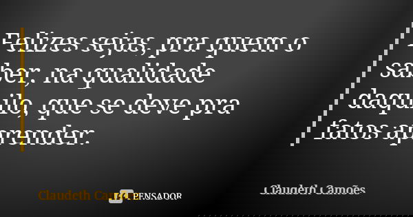 Felizes sejas, pra quem o saber, na qualidade daquilo, que se deve pra fatos aprender.... Frase de Claudeth Camões.