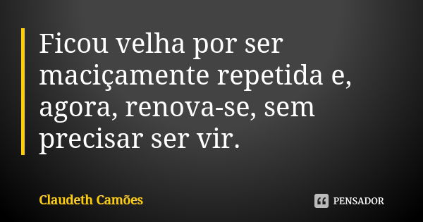 Ficou velha por ser maciçamente repetida e, agora, renova-se, sem precisar ser vir.... Frase de Claudeth Camões.