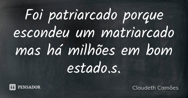 Foi patriarcado porque escondeu um matriarcado mas há milhões em bom estado.s.... Frase de Claudeth Camões.