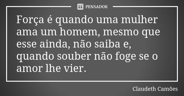 Força é quando uma mulher ama um homem, mesmo que esse ainda, não saiba e, quando souber não foge se o amor lhe vier.... Frase de Claudeth Camões.