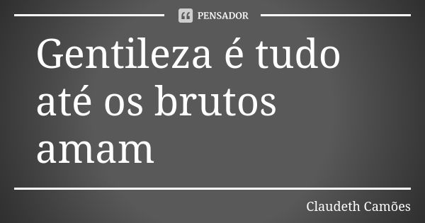 Gentileza é tudo até os brutos amam... Frase de Claudeth Camões.