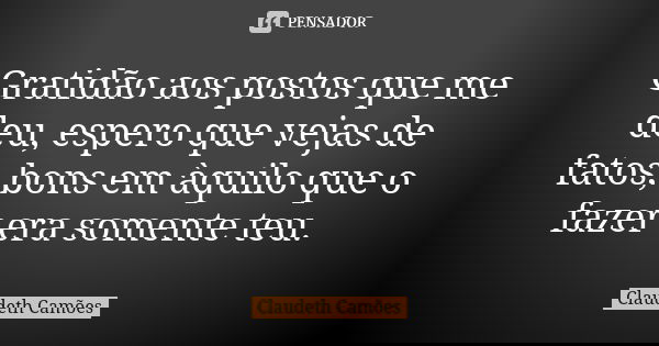 Gratidão aos postos que me deu, espero que vejas de fatos, bons em àquilo que o fazer era somente teu.... Frase de Claudeth Camões.