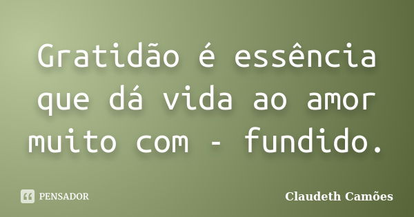 Gratidão é essência que dá vida ao amor muito com - fundido.... Frase de Claudeth Camões.