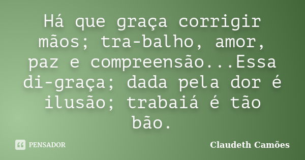 Há que graça corrigir mãos; tra-balho, amor, paz e compreensão...Essa di-graça; dada pela dor é ilusão; trabaiá é tão bão.... Frase de Claudeth Camões.