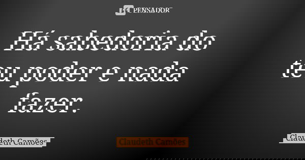 Há sabedoria do teu poder e nada fazer.... Frase de Claudeth Camões.