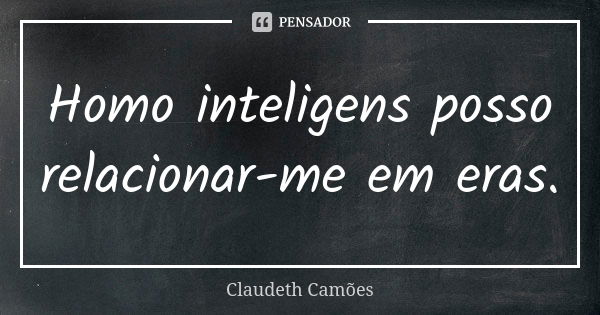 Homo inteligens posso relacionar-me em eras.... Frase de Claudeth Camões.