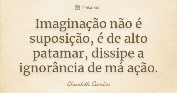 Imaginação não é suposição, é de alto patamar, dissipe a ignorância de má ação.... Frase de Claudeth Camões.