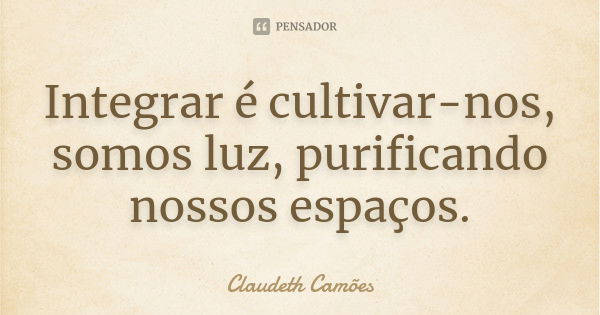 Integrar é cultivar-nos, somos luz, purificando nossos espaços.... Frase de Claudeth Camões.