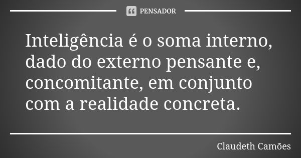 Inteligência é o soma interno, dado do externo pensante e, concomitante, em conjunto com a realidade concreta.... Frase de Claudeth Camões.