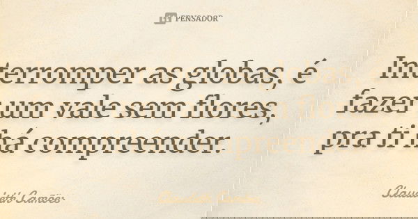 Interromper as globas, é fazer um vale sem flores, pra ti há compreender.... Frase de Claudeth Camões.