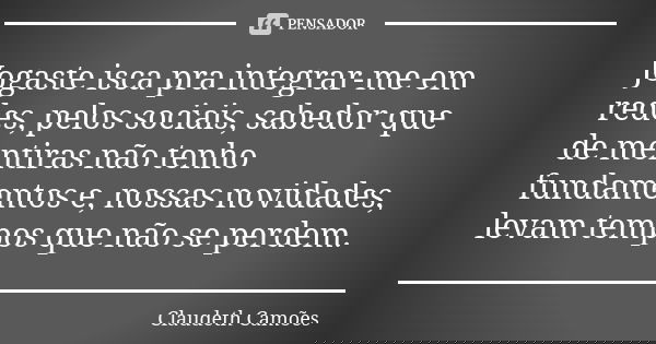 Jogaste isca pra integrar-me em redes, pelos sociais, sabedor que de mentiras não tenho fundamentos e, nossas novidades, levam tempos que não se perdem.... Frase de Claudeth Camões.
