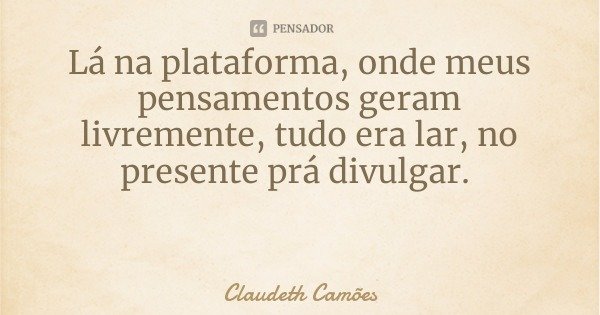 Lá na plataforma, onde meus pensamentos geram livremente, tudo era lar, no presente prá divulgar.... Frase de Claudeth Camões.