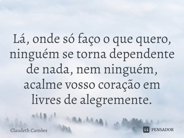 ⁠Lá, onde só faço o que quero, ninguém se torna dependente de nada, nem ninguém, acalme vosso coração em livres de alegremente.... Frase de Claudeth Camões.