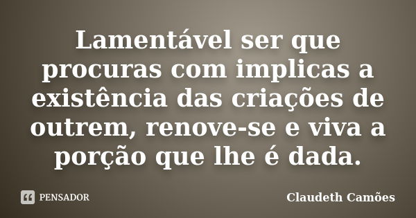 Lamentável ser que procuras com implicas a existência das criações de outrem, renove-se e viva a porção que lhe é dada.... Frase de Claudeth Camões.