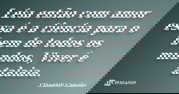 Leia então com amor essa é a ciência para o bem de todos os mundos, Viver é atalaia.... Frase de Claudeth Camões.