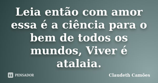 Leia então com amor essa é a ciência para o bem de todos os mundos, Viver é atalaia.... Frase de Claudeth Camões.