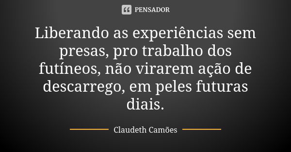 Liberando as experiências sem presas, pro trabalho dos futíneos, não virarem ação de descarrego, em peles futuras diais.... Frase de Claudeth Camões.