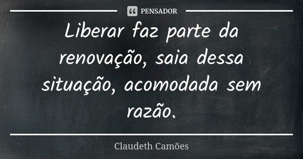 Liberar faz parte da renovação, saia dessa situação, acomodada sem razão.... Frase de Claudeth Camões.