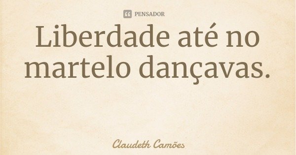 Liberdade até no martelo dançavas.... Frase de Claudeth Camões.