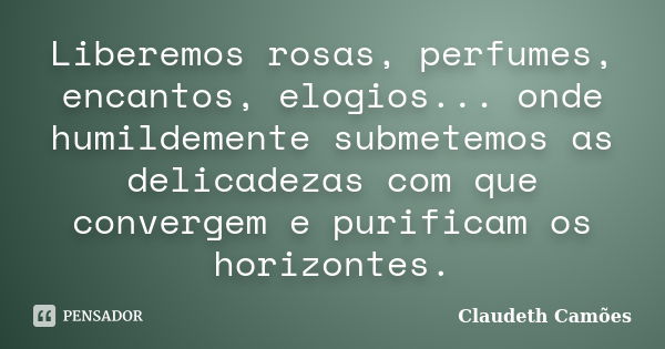 Liberemos rosas, perfumes, encantos, elogios... onde humildemente submetemos as delicadezas com que convergem e purificam os horizontes.... Frase de Claudeth Camões.