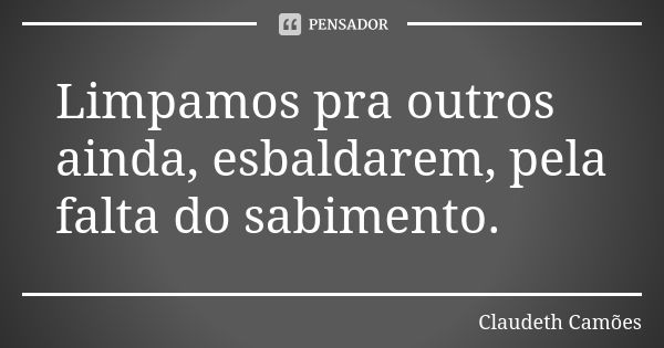 Limpamos pra outros ainda, esbaldarem, pela falta do sabimento.... Frase de Claudeth Camões.