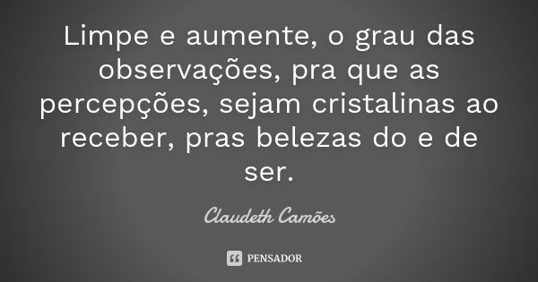 Limpe e aumente, o grau das observações, pra que as percepções, sejam cristalinas ao receber, pras belezas do e de ser.... Frase de Claudeth Camões.