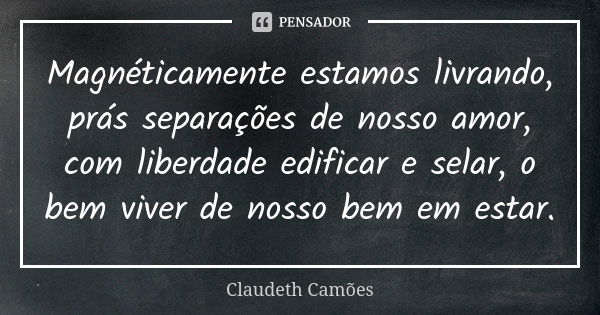 Magnéticamente estamos livrando, prás separações de nosso amor, com liberdade edificar e selar, o bem viver de nosso bem em estar.... Frase de Claudeth Camões.