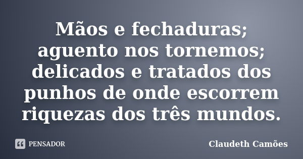 Mãos e fechaduras; aguento nos tornemos; delicados e tratados dos punhos de onde escorrem riquezas dos três mundos.... Frase de Claudeth Camões.