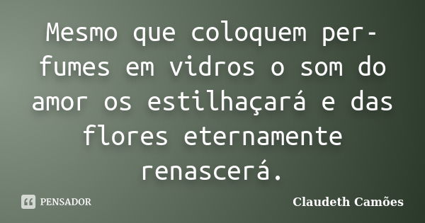 Mesmo que coloquem per-fumes em vidros o som do amor os estilhaçará e das flores eternamente renascerá.... Frase de Claudeth Camões.