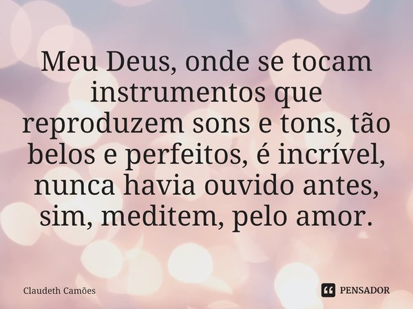 ⁠Meu Deus, onde se tocam instrumentos que reproduzem sons e tons, tão belos e perfeitos, é incrível, nunca havia ouvido antes, sim, meditem, pelo amor.... Frase de Claudeth Camões.