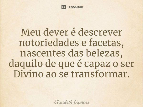 ⁠Meu dever é descrever notoriedades e facetas, nascentes das belezas, daquilo de que é capaz o ser Divino ao se transformar.... Frase de Claudeth Camões.