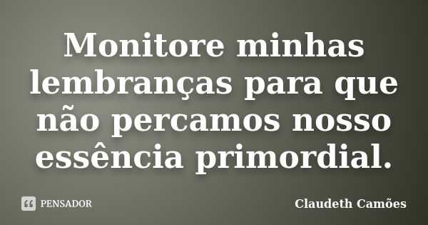 Monitore minhas lembranças para que não percamos nosso essência primordial.... Frase de Claudeth Camões.