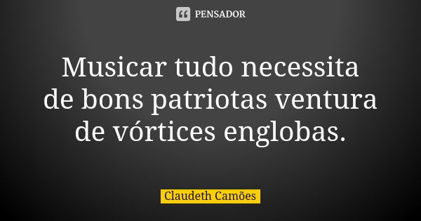 Musicar tudo necessita de bons patriotas ventura de vórtices englobas.... Frase de Claudeth Camões.