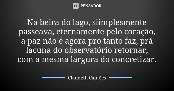 Na beira do lago, siimplesmente passeava, eternamente pelo coração, a paz não é agora pro tanto faz, prá lacuna do observatório retornar, com a mesma largura do... Frase de Claudeth Camões.