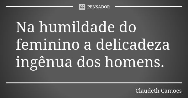 Na humildade do feminino a delicadeza ingênua dos homens.... Frase de Claudeth Camões.