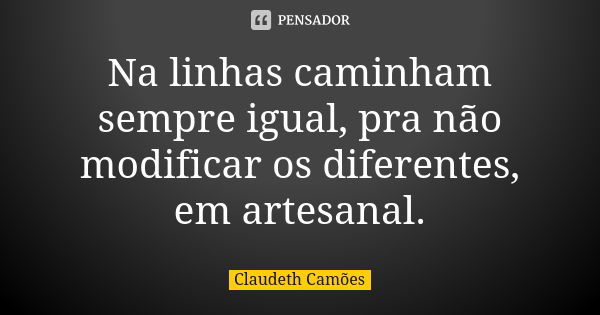 Na linhas caminham sempre igual, pra não modificar os diferentes, em artesanal.... Frase de Claudeth Camões.