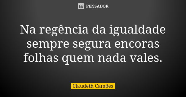 Na regência da igualdade sempre segura encoras folhas quem nada vales.... Frase de Claudeth Camões.