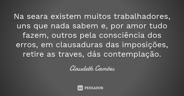 Na seara existem muitos trabalhadores, uns que nada sabem e, por amor tudo fazem, outros pela consciência dos erros, em clausaduras das imposições, retire as tr... Frase de Claudeth Camões.