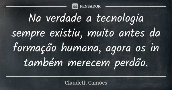 Na verdade a tecnologia sempre existiu, muito antes da formação humana, agora os in também merecem perdão.... Frase de Claudeth Camões.