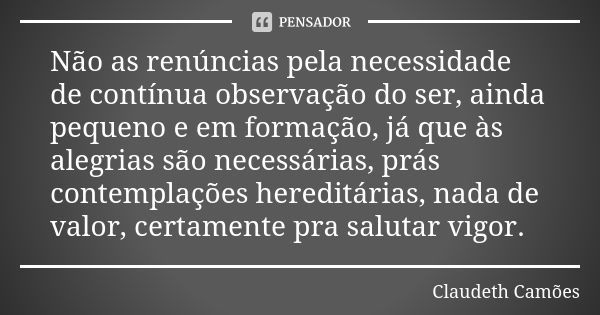 Não as renúncias pela necessidade de contínua observação do ser, ainda pequeno e em formação, já que às alegrias são necessárias, prás contemplações hereditária... Frase de Claudeth Camões.